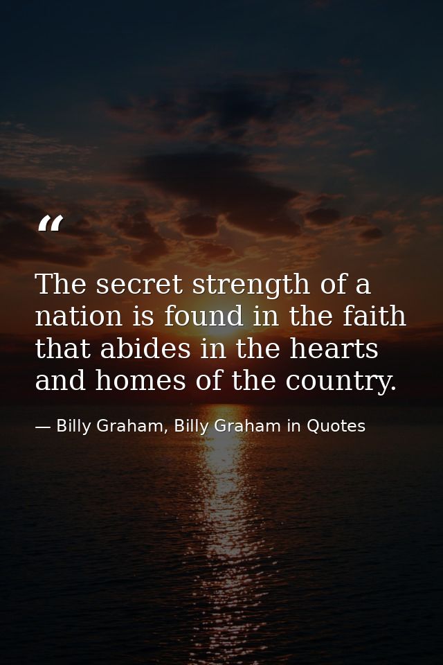 The secret strength of a nation is found in the faith that abides in the hearts and homes of the country. — Billy Graham, Billy Graham in Quotes