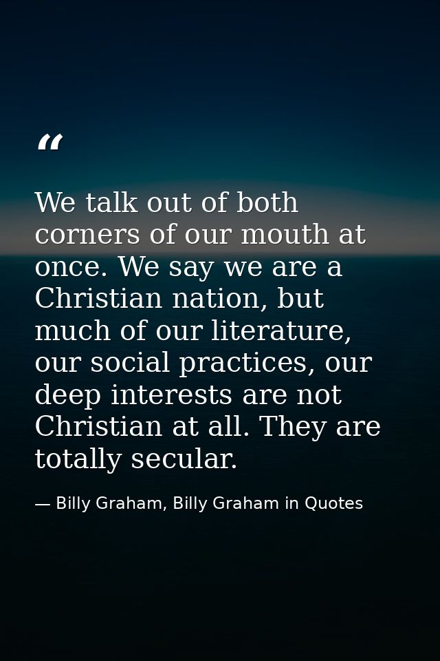 We talk out of both corners of our mouth at once. We say we are a Christian nation, but much of our literature, our soci — Billy Graham, Billy Graham in Quotes