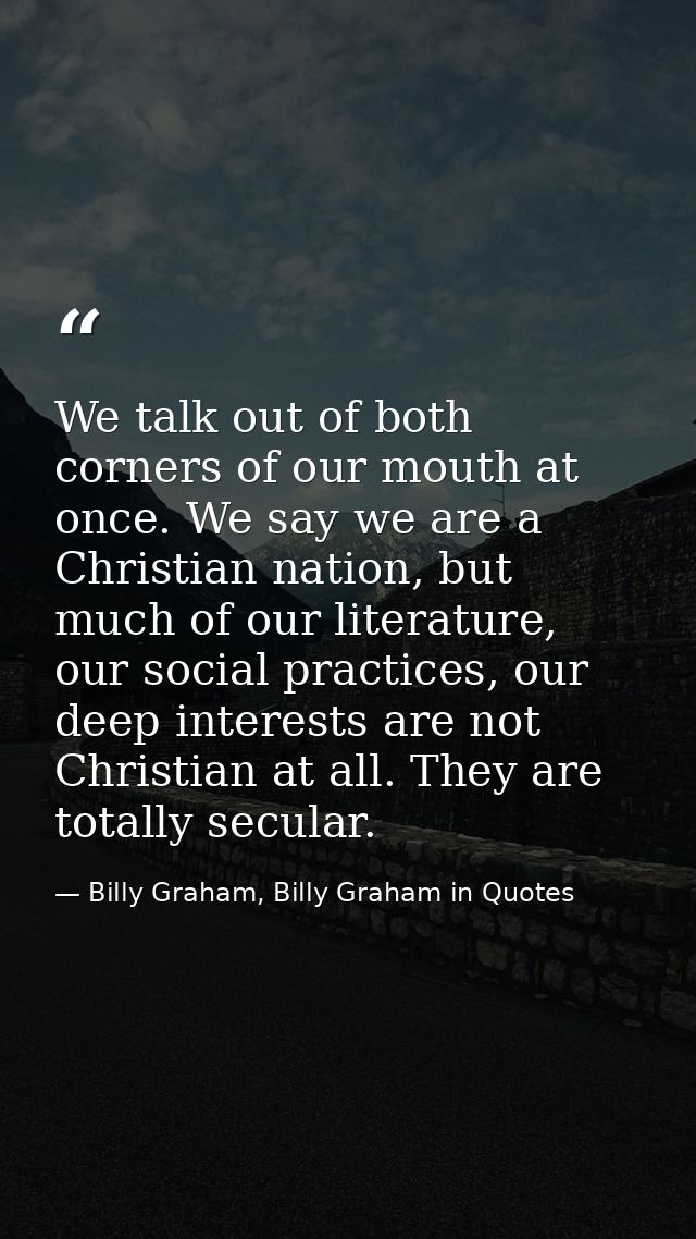 We talk out of both corners of our mouth at once. We say we are a Christian nation, but much of our literature, our soci — Billy Graham, Billy Graham in Quotes