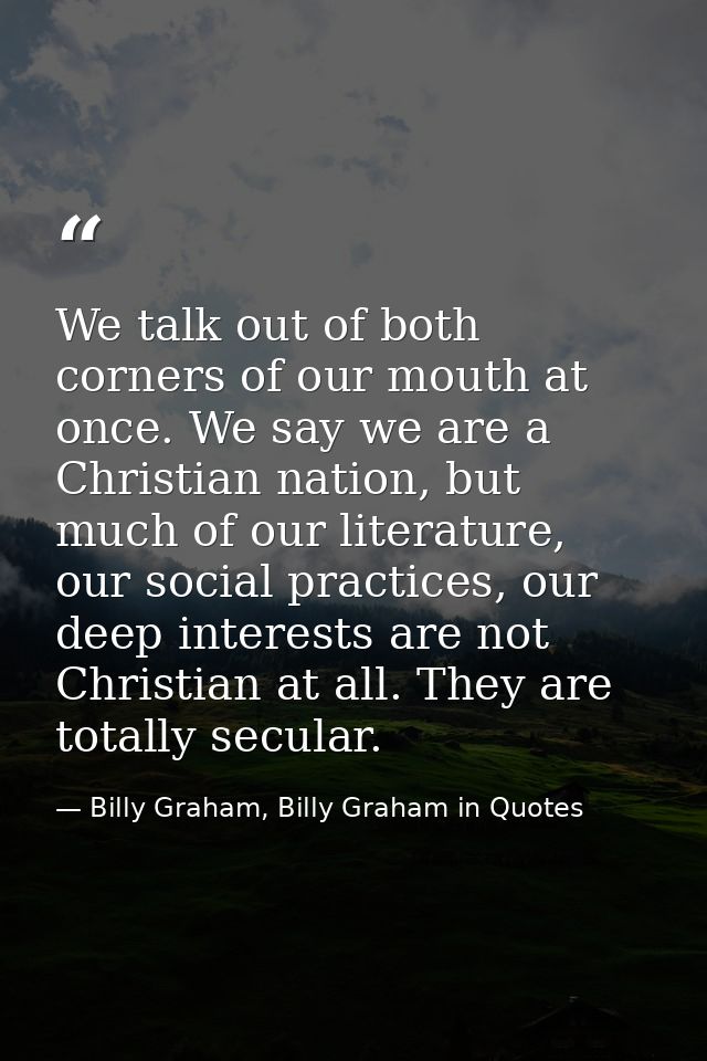 We talk out of both corners of our mouth at once. We say we are a Christian nation, but much of our literature, our soci — Billy Graham, Billy Graham in Quotes