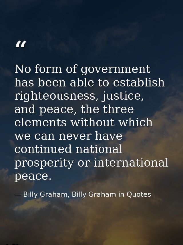 No form of government has been able to establish righteousness, justice, and peace, the three elements without which we  — Billy Graham, Billy Graham in Quotes