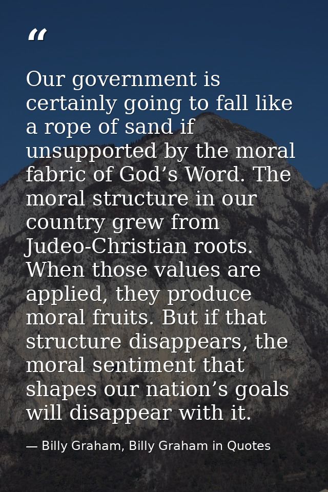Our government is certainly going to fall like a rope of sand if unsupported by the moral fabric of God’s Word. The mora — Billy Graham, Billy Graham in Quotes