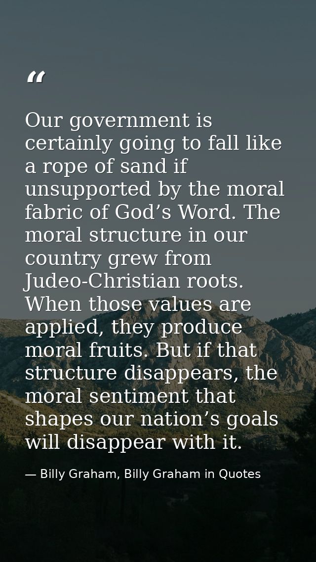Our government is certainly going to fall like a rope of sand if unsupported by the moral fabric of God’s Word. The mora — Billy Graham, Billy Graham in Quotes