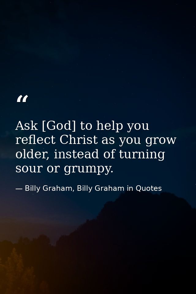 Ask [God] to help you reflect Christ as you grow older, instead of turning sour or grumpy. — Billy Graham, Billy Graham in Quotes