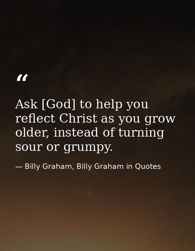 Ask [God] to help you reflect Christ as you grow older, instead of turning sour or grumpy. — Billy Graham, Billy Graham in Quotes