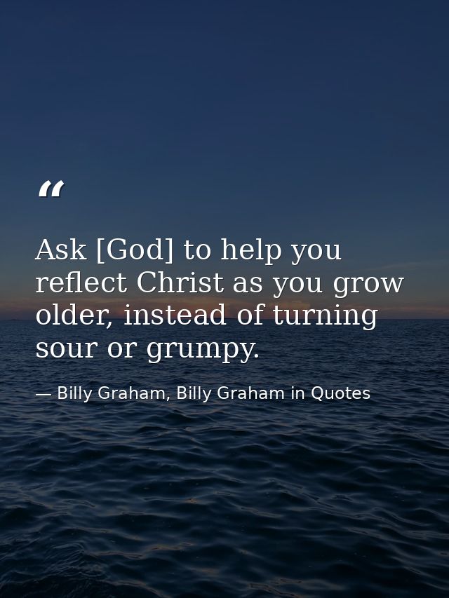 Ask [God] to help you reflect Christ as you grow older, instead of turning sour or grumpy. — Billy Graham, Billy Graham in Quotes