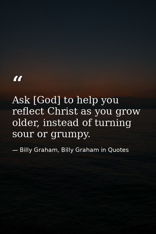Ask [God] to help you reflect Christ as you grow older, instead of turning sour or grumpy. — Billy Graham, Billy Graham in Quotes
