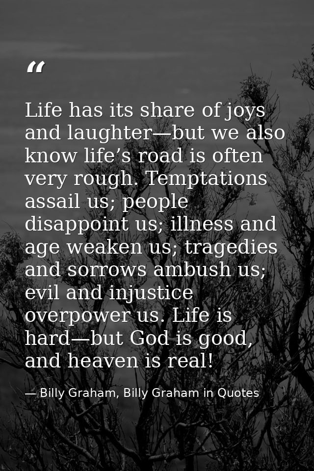 Life has its share of joys and laughter—but we also know life’s road is often very rough. Temptations assail us; people  — Billy Graham, Billy Graham in Quotes