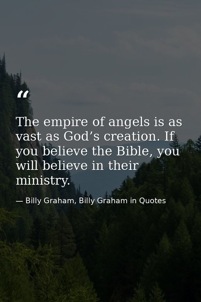 The empire of angels is as vast as God’s creation. If you believe the Bible, you will believe in their ministry. — Billy Graham, Billy Graham in Quotes