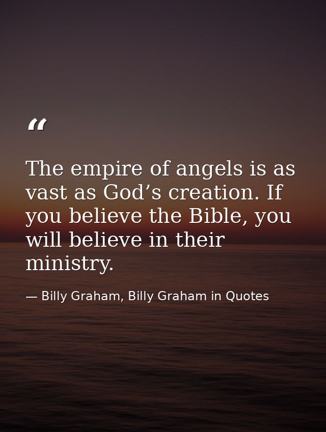 The empire of angels is as vast as God’s creation. If you believe the Bible, you will believe in their ministry. — Billy Graham, Billy Graham in Quotes