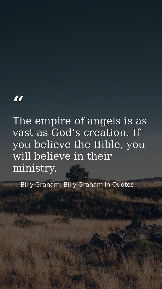 The empire of angels is as vast as God’s creation. If you believe the Bible, you will believe in their ministry. — Billy Graham, Billy Graham in Quotes
