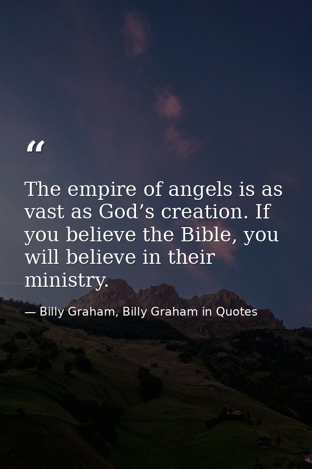 The empire of angels is as vast as God’s creation. If you believe the Bible, you will believe in their ministry. — Billy Graham, Billy Graham in Quotes
