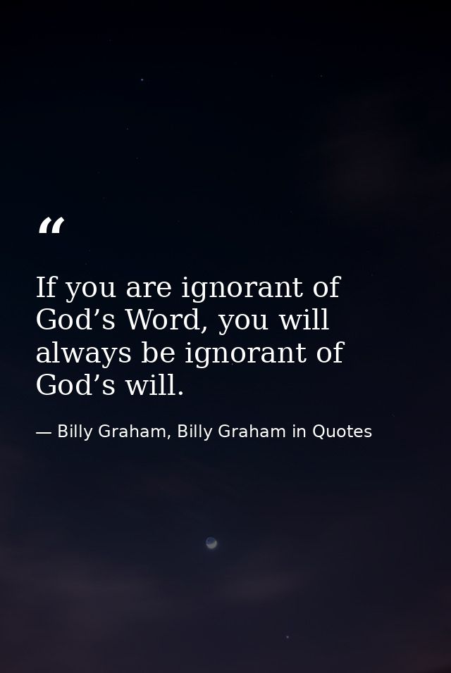 If you are ignorant of God’s Word, you will always be ignorant of God’s will. — Billy Graham, Billy Graham in Quotes