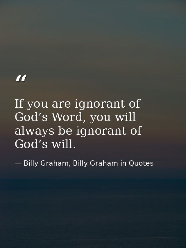 If you are ignorant of God’s Word, you will always be ignorant of God’s will. — Billy Graham, Billy Graham in Quotes