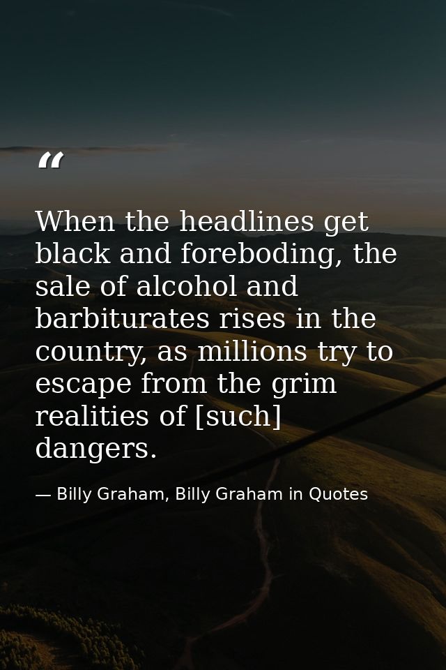 When the headlines get black and foreboding, the sale of alcohol and barbiturates rises in the country, as millions try  — Billy Graham, Billy Graham in Quotes