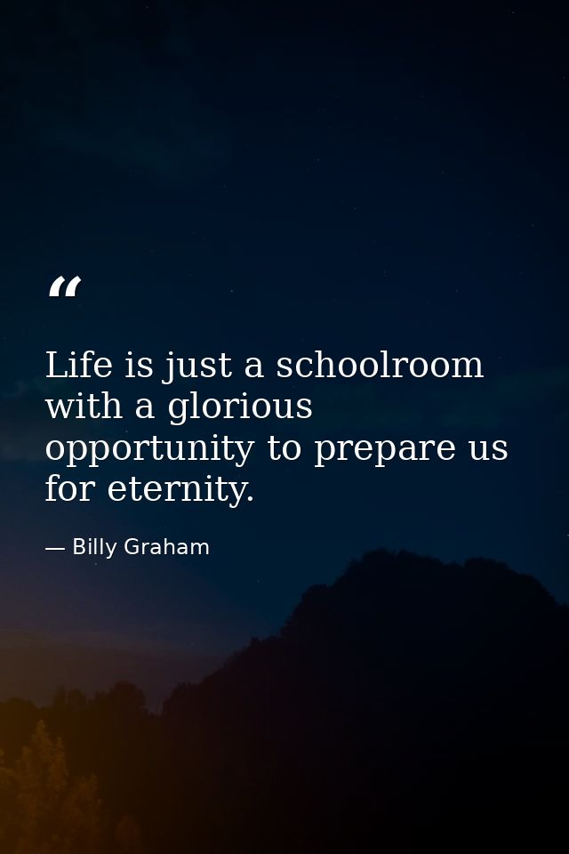 Life is just a schoolroom with a glorious opportunity to prepare us for eternity. — Billy Graham