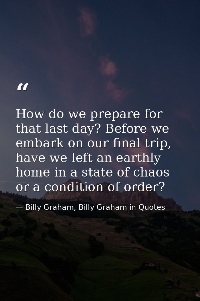 How do we prepare for that last day? Before we embark on our final trip, have we left an earthly home in a state of chao — Billy Graham, Billy Graham in Quotes