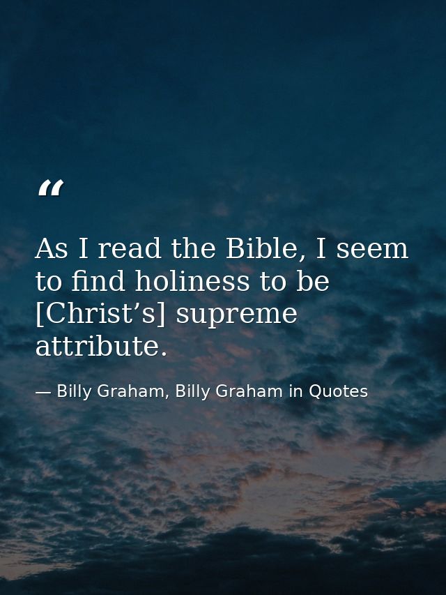 As I read the Bible, I seem to find holiness to be [Christ’s] supreme attribute. — Billy Graham, Billy Graham in Quotes