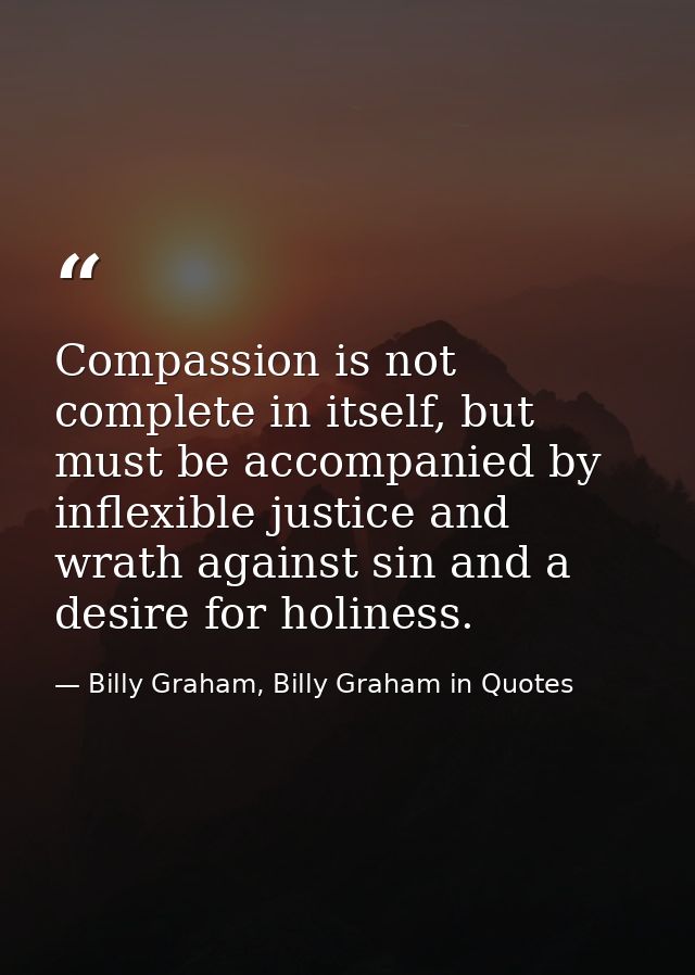 Compassion is not complete in itself, but must be accompanied by inflexible justice and wrath against sin and a desire f — Billy Graham, Billy Graham in Quotes