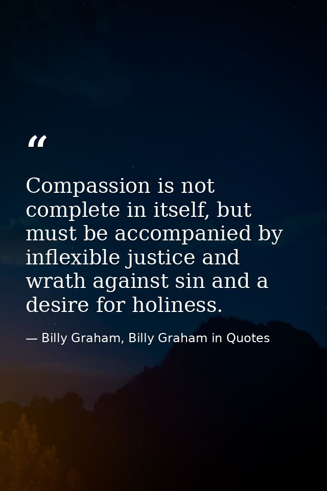Compassion is not complete in itself, but must be accompanied by inflexible justice and wrath against sin and a desire f — Billy Graham, Billy Graham in Quotes