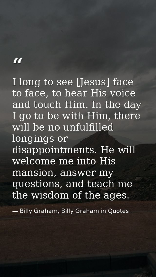I long to see [Jesus] face to face, to hear His voice and touch Him. In the day I go to be with Him, there will be no un — Billy Graham, Billy Graham in Quotes