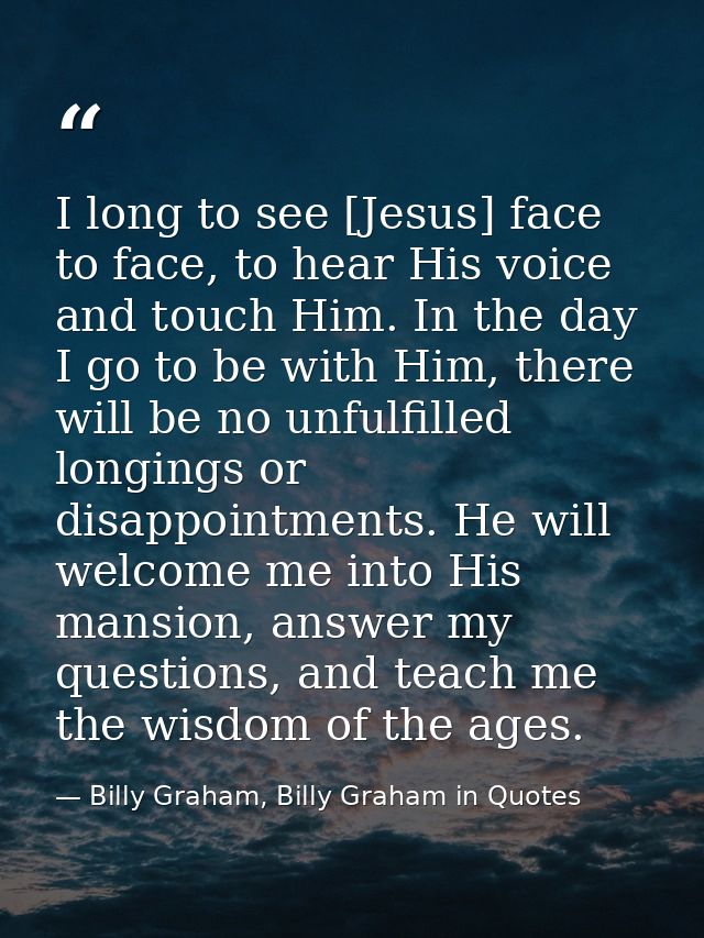 I long to see [Jesus] face to face, to hear His voice and touch Him. In the day I go to be with Him, there will be no un — Billy Graham, Billy Graham in Quotes