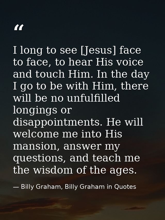 I long to see [Jesus] face to face, to hear His voice and touch Him. In the day I go to be with Him, there will be no un — Billy Graham, Billy Graham in Quotes