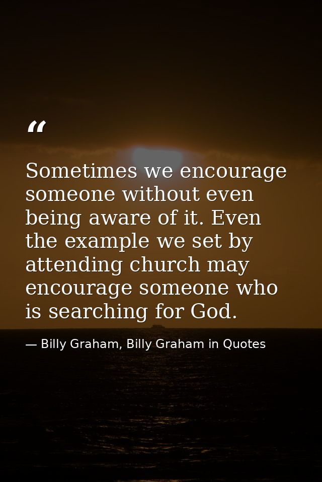 Sometimes we encourage someone without even being aware of it. Even the example we set by attending church may encourage — Billy Graham, Billy Graham in Quotes