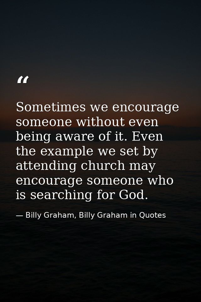 Sometimes we encourage someone without even being aware of it. Even the example we set by attending church may encourage — Billy Graham, Billy Graham in Quotes