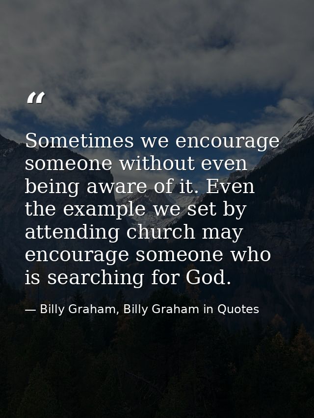 Sometimes we encourage someone without even being aware of it. Even the example we set by attending church may encourage — Billy Graham, Billy Graham in Quotes