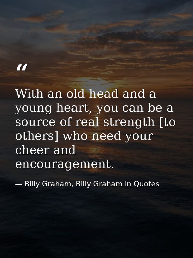 With an old head and a young heart, you can be a source of real strength [to others] who need your cheer and encourageme — Billy Graham, Billy Graham in Quotes