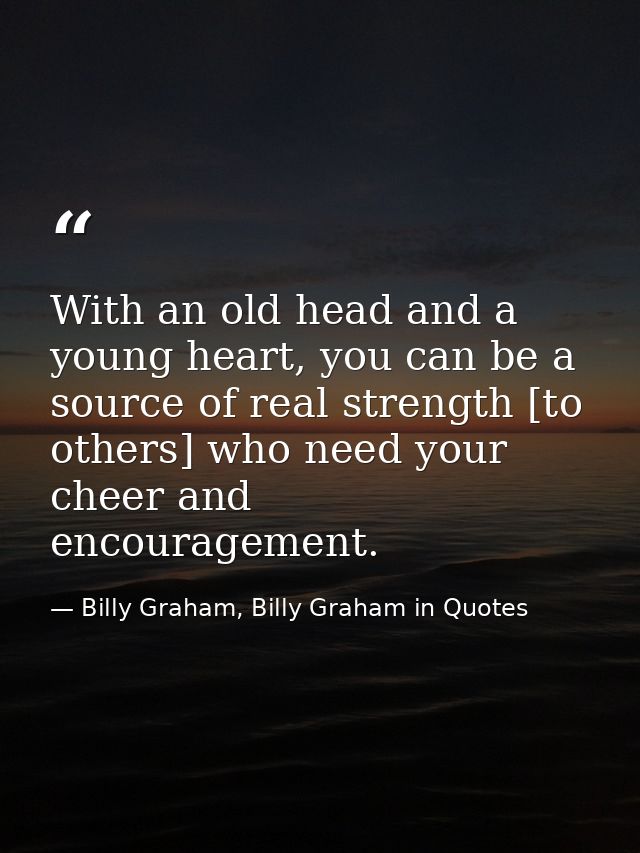 With an old head and a young heart, you can be a source of real strength [to others] who need your cheer and encourageme — Billy Graham, Billy Graham in Quotes