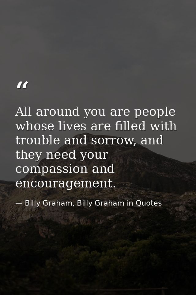All around you are people whose lives are filled with trouble and sorrow, and they need your compassion and encouragemen — Billy Graham, Billy Graham in Quotes