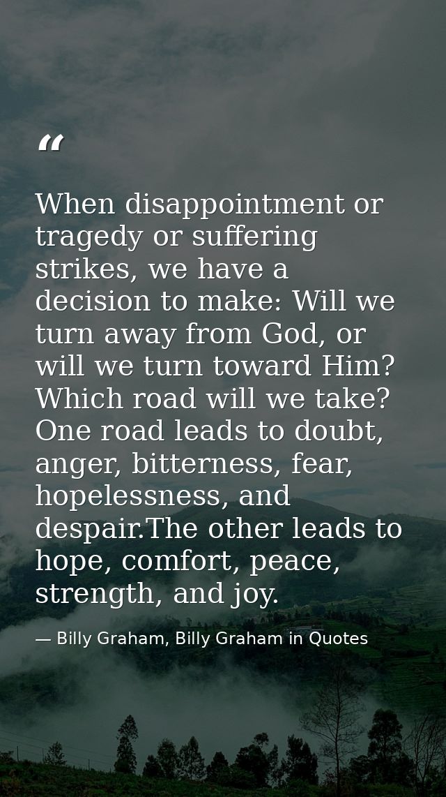 When disappointment or tragedy or suffering strikes, we have a decision to make: Will we turn away from God, or will we  — Billy Graham, Billy Graham in Quotes
