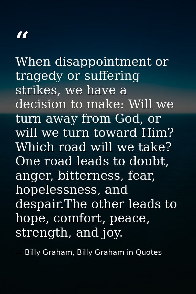 When disappointment or tragedy or suffering strikes, we have a decision to make: Will we turn away from God, or will we  — Billy Graham, Billy Graham in Quotes