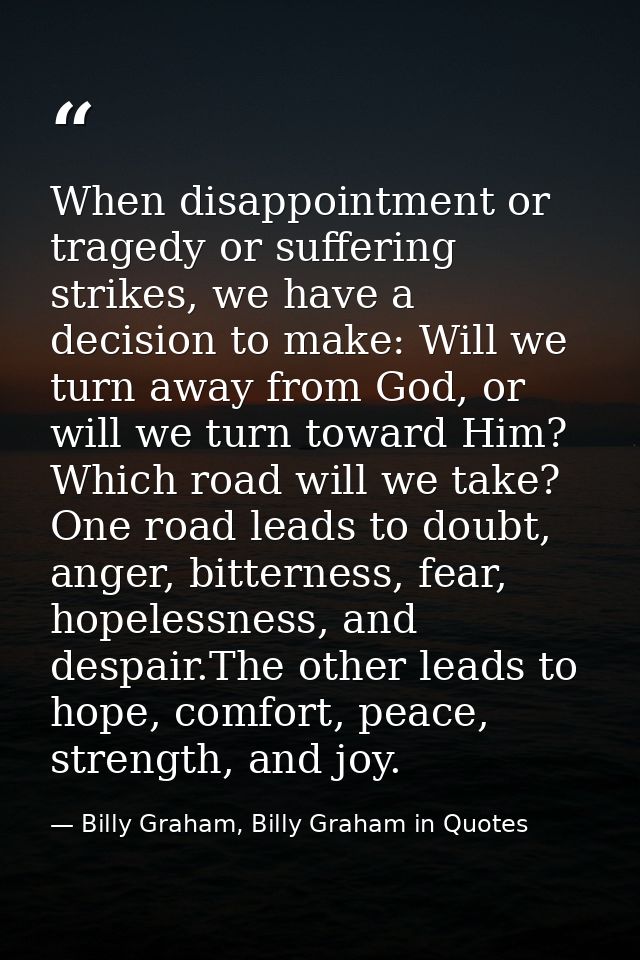 When disappointment or tragedy or suffering strikes, we have a decision to make: Will we turn away from God, or will we  — Billy Graham, Billy Graham in Quotes