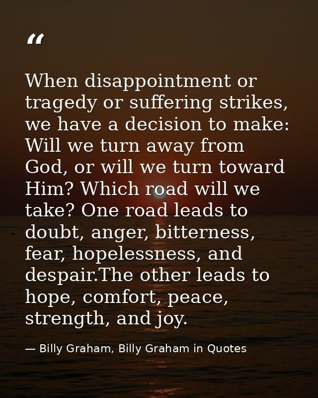 When disappointment or tragedy or suffering strikes, we have a decision to make: Will we turn away from God, or will we  — Billy Graham, Billy Graham in Quotes