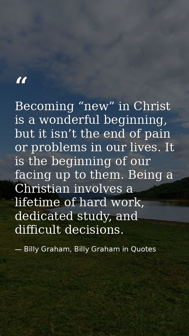 Becoming “new” in Christ is a wonderful beginning, but it isn’t the end of pain or problems in our lives. It is the begi — Billy Graham, Billy Graham in Quotes