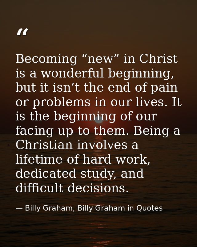 Becoming “new” in Christ is a wonderful beginning, but it isn’t the end of pain or problems in our lives. It is the begi — Billy Graham, Billy Graham in Quotes