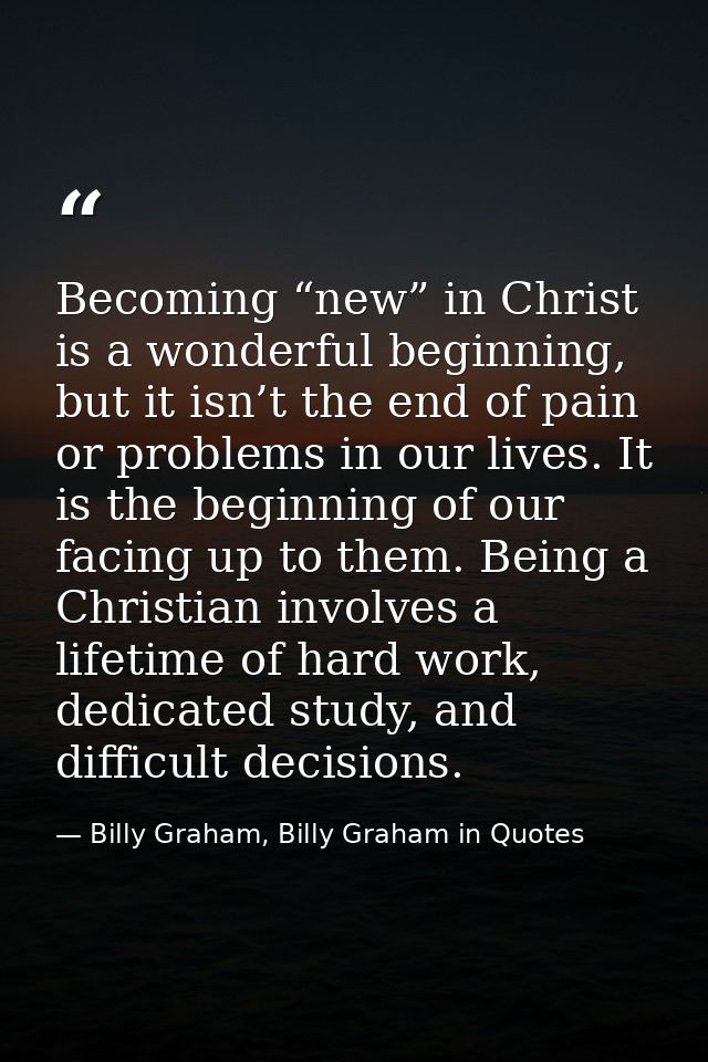 Becoming “new” in Christ is a wonderful beginning, but it isn’t the end of pain or problems in our lives. It is the begi — Billy Graham, Billy Graham in Quotes