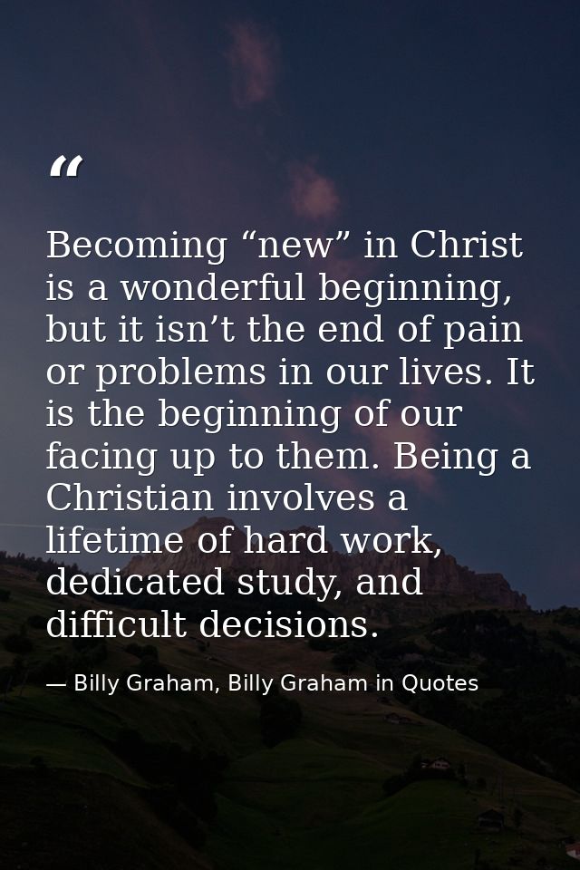 Becoming “new” in Christ is a wonderful beginning, but it isn’t the end of pain or problems in our lives. It is the begi — Billy Graham, Billy Graham in Quotes