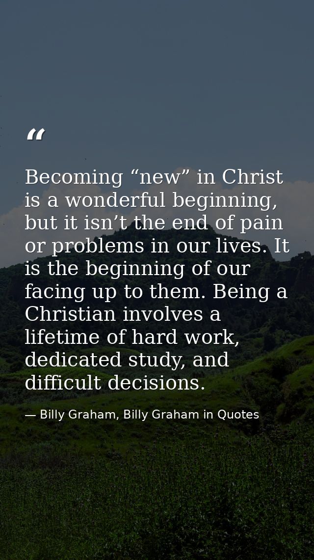 Becoming “new” in Christ is a wonderful beginning, but it isn’t the end of pain or problems in our lives. It is the begi — Billy Graham, Billy Graham in Quotes