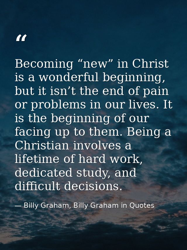 Becoming “new” in Christ is a wonderful beginning, but it isn’t the end of pain or problems in our lives. It is the begi — Billy Graham, Billy Graham in Quotes