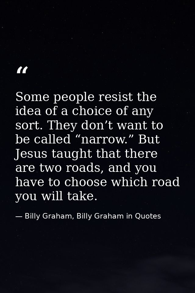 Some people resist the idea of a choice of any sort. They don’t want to be called “narrow.” But Jesus taught that there  — Billy Graham, Billy Graham in Quotes