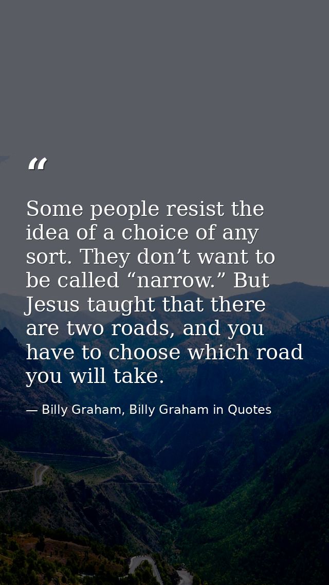 Some people resist the idea of a choice of any sort. They don’t want to be called “narrow.” But Jesus taught that there  — Billy Graham, Billy Graham in Quotes