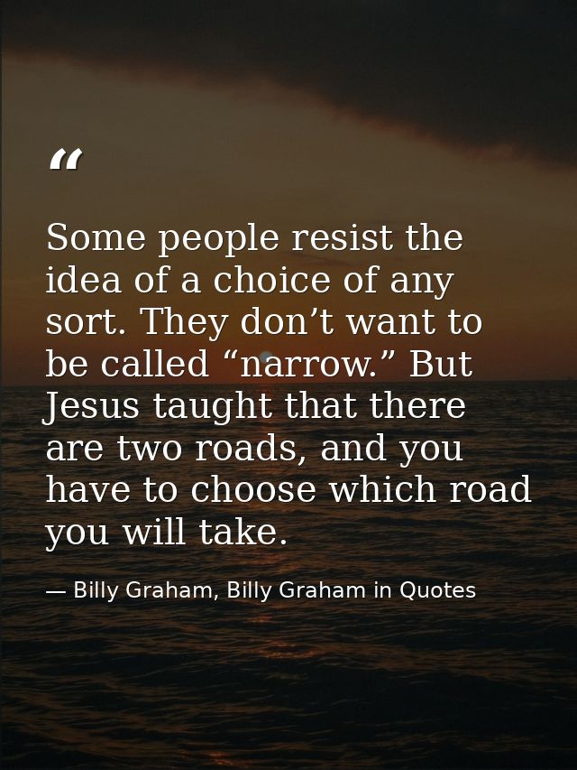 Some people resist the idea of a choice of any sort. They don’t want to be called “narrow.” But Jesus taught that there  — Billy Graham, Billy Graham in Quotes