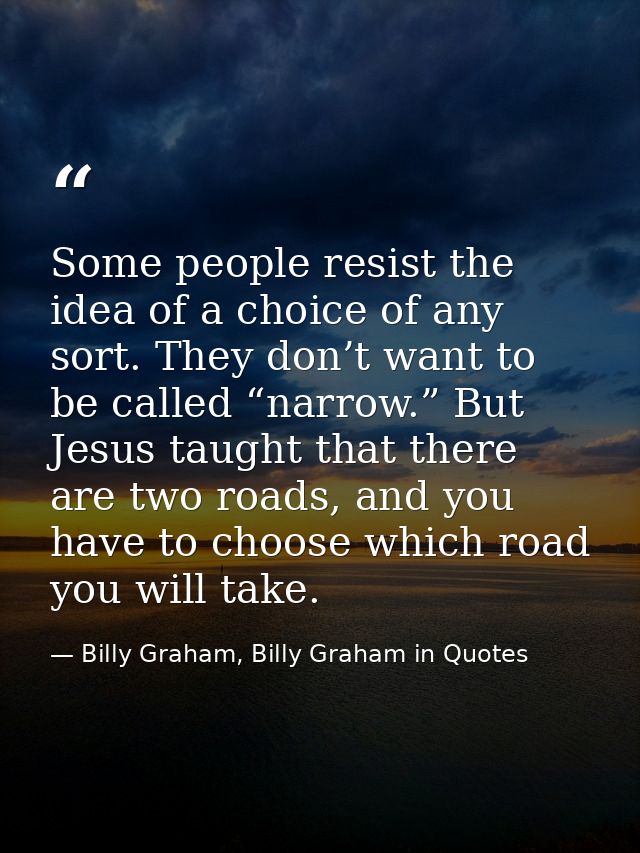 Some people resist the idea of a choice of any sort. They don’t want to be called “narrow.” But Jesus taught that there  — Billy Graham, Billy Graham in Quotes