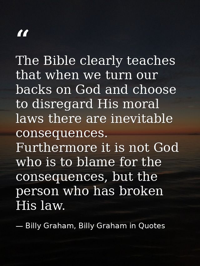 The Bible clearly teaches that when we turn our backs on God and choose to disregard His moral laws there are inevitable — Billy Graham, Billy Graham in Quotes