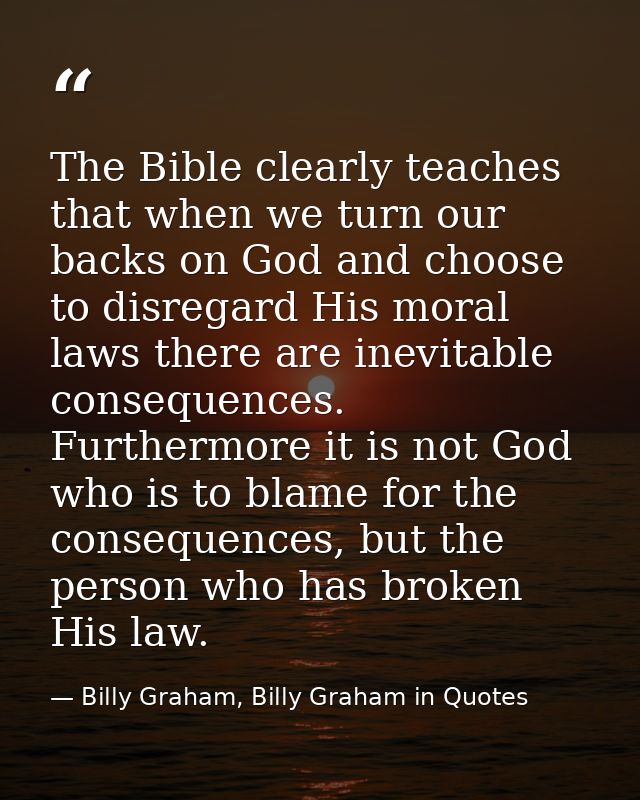 The Bible clearly teaches that when we turn our backs on God and choose to disregard His moral laws there are inevitable — Billy Graham, Billy Graham in Quotes