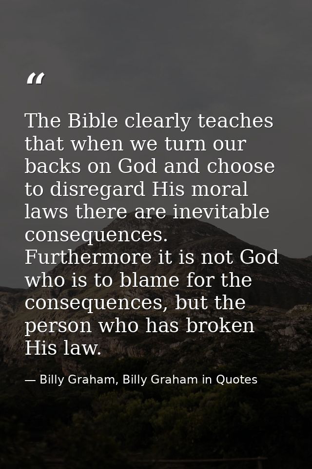 The Bible clearly teaches that when we turn our backs on God and choose to disregard His moral laws there are inevitable — Billy Graham, Billy Graham in Quotes